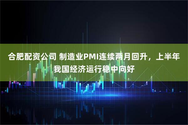 合肥配资公司 制造业PMI连续两月回升，上半年我国经济运行稳中向好