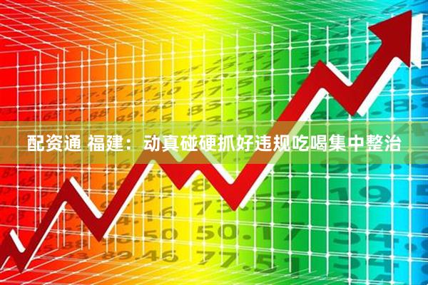 配资通 福建：动真碰硬抓好违规吃喝集中整治