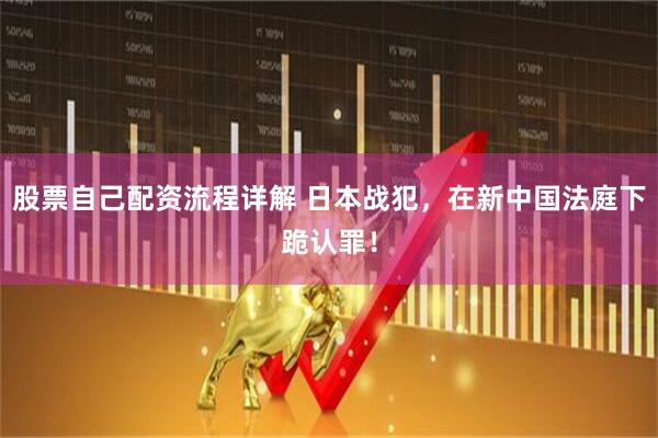 股票自己配资流程详解 日本战犯，在新中国法庭下跪认罪！
