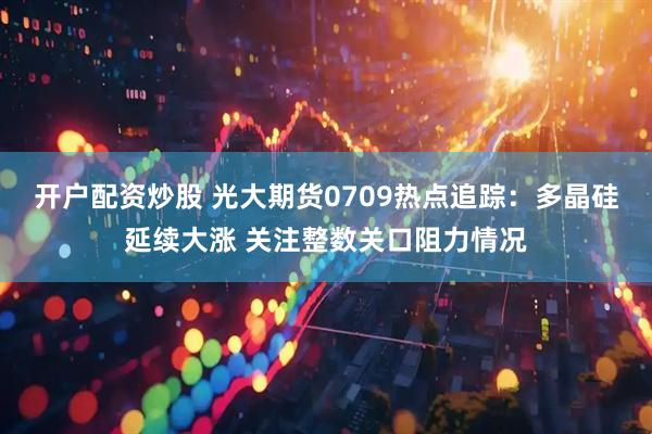 开户配资炒股 光大期货0709热点追踪：多晶硅延续大涨 关注整数关口阻力情况