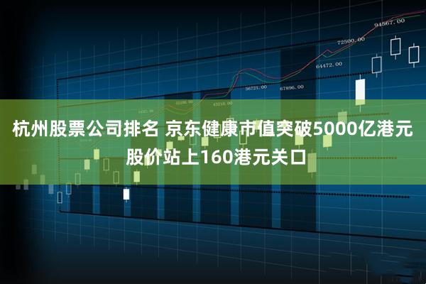 杭州股票公司排名 京东健康市值突破5000亿港元 股价站上160港元关口