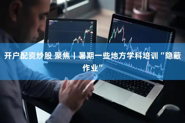 开户配资炒股 聚焦丨暑期一些地方学科培训“隐蔽作业”