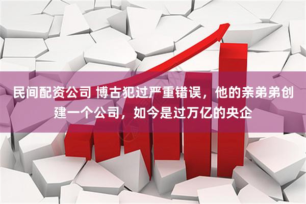 民间配资公司 博古犯过严重错误，他的亲弟弟创建一个公司，如今是过万亿的央企