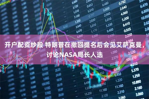 开户配资炒股 特朗普在撤回提名后会见艾萨克曼，讨论NASA局长人选