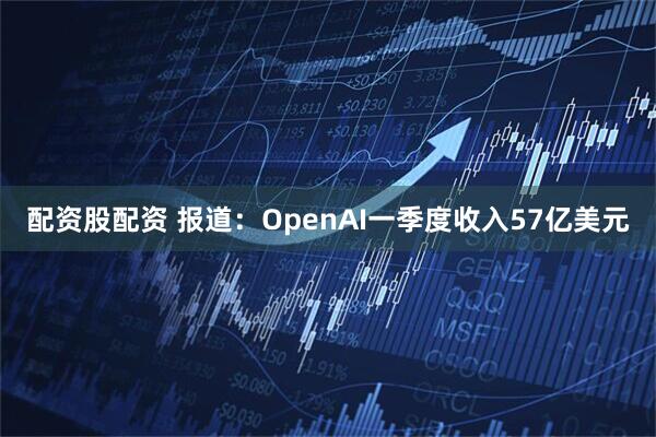 配资股配资 报道：OpenAI一季度收入57亿美元