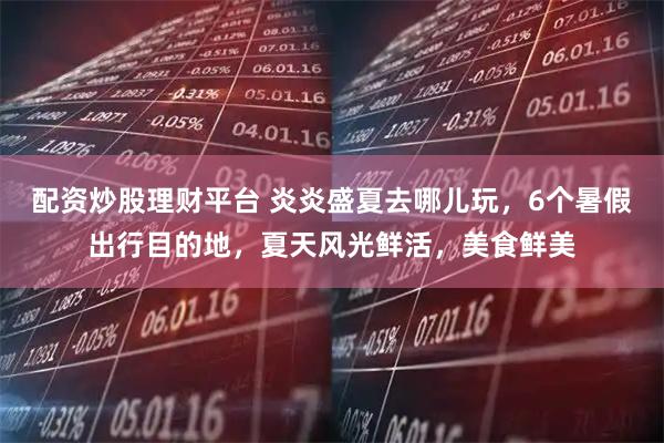 配资炒股理财平台 炎炎盛夏去哪儿玩，6个暑假出行目的地，夏天风光鲜活，美食鲜美