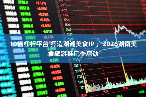 10倍杠杆平台 打造湖湘美食IP ，2026湖南美食旅游推广季启动