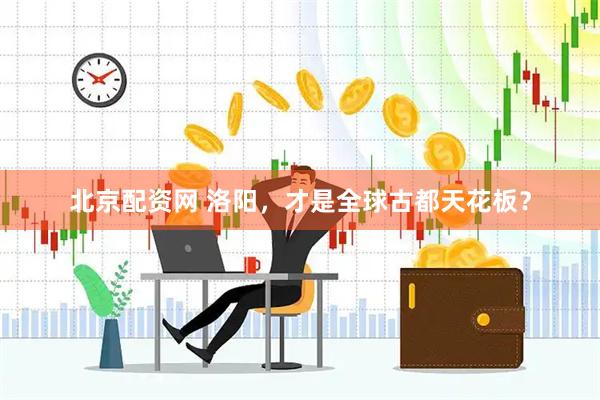 北京配资网 洛阳，才是全球古都天花板？