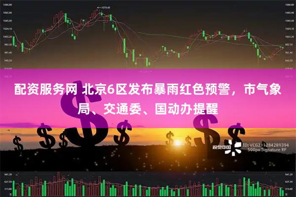 配资服务网 北京6区发布暴雨红色预警，市气象局、交通委、国动办提醒