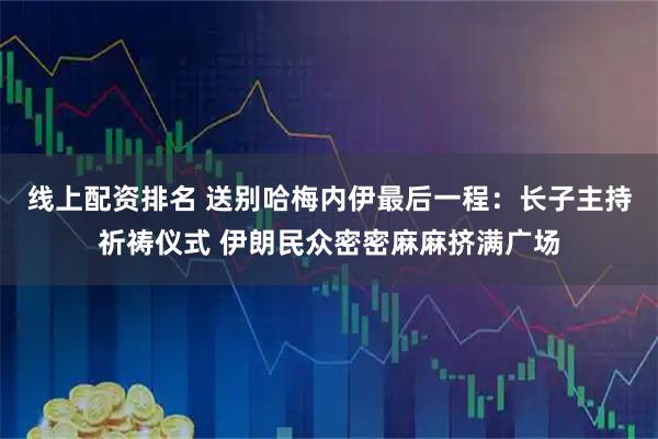 线上配资排名 送别哈梅内伊最后一程：长子主持祈祷仪式 伊朗民众密密麻麻挤满广场