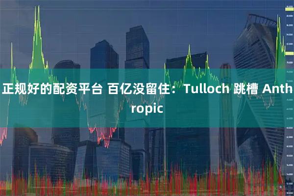 正规好的配资平台 百亿没留住：Tulloch 跳槽 Anthropic